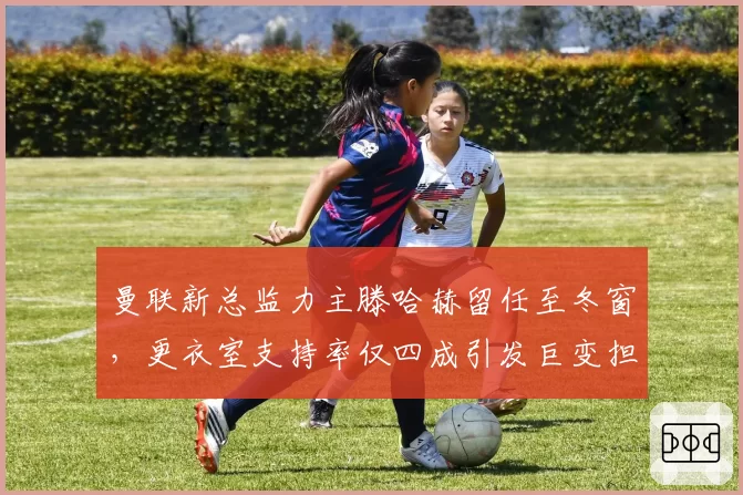 曼联新总监力主滕哈赫留任至冬窗,更衣室支持率仅四成引发巨变担忧