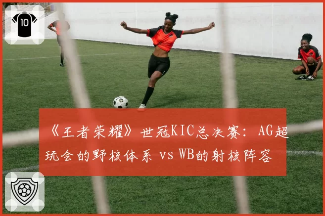 《王者荣耀》世冠KIC总决赛：AG超玩会的野核体系 vs WB的射核阵容