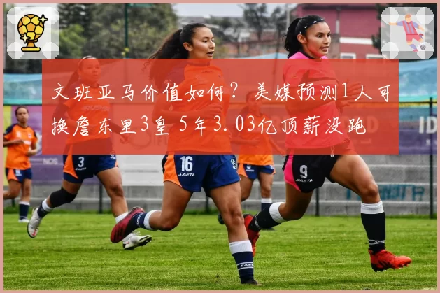 文班亚马价值如何？美媒预测1人可换詹东里3皇 5年3.03亿顶薪没跑