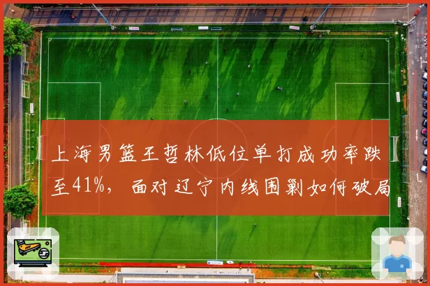 上海男篮王哲林低位单打成功率跌至41%，面对辽宁内线围剿如何破局？