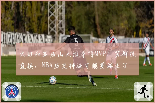 文班和亚历山大谁夺得MVP？苏群很直接，NBA历史神迹可能要诞生了