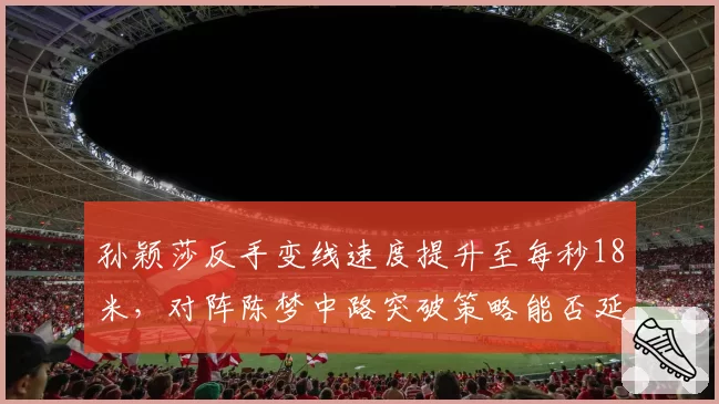孙颖莎反手变线速度提升至每秒18米，对阵陈梦中路突破策略能否延续连胜