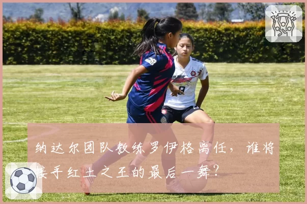 纳达尔团队教练罗伊格离任，谁将接手红土之王的最后一舞？