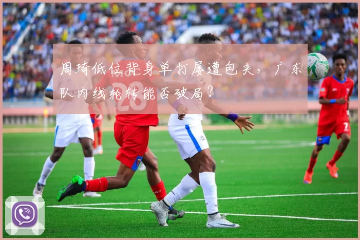 周琦低位背身单打屡遭包夹,广东队内线轮转能否破局?