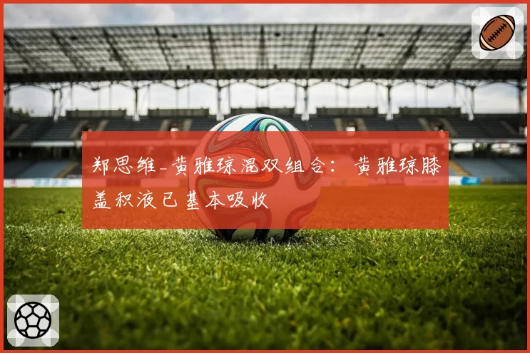 郑思维_黄雅琼混双组合：黄雅琼膝盖积液已基本吸收