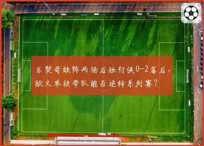 东契奇缺阵两场后独行侠0-2落后，欧文单核带队能否逆转系列赛？