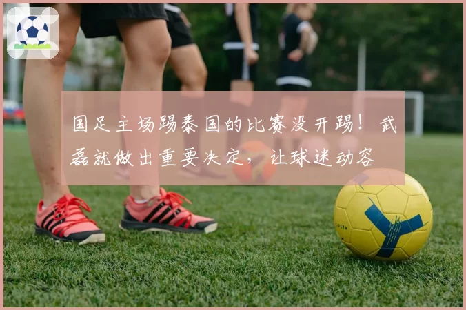 国足主场踢泰国的比赛没开踢！武磊就做出重要决定，让球迷动容