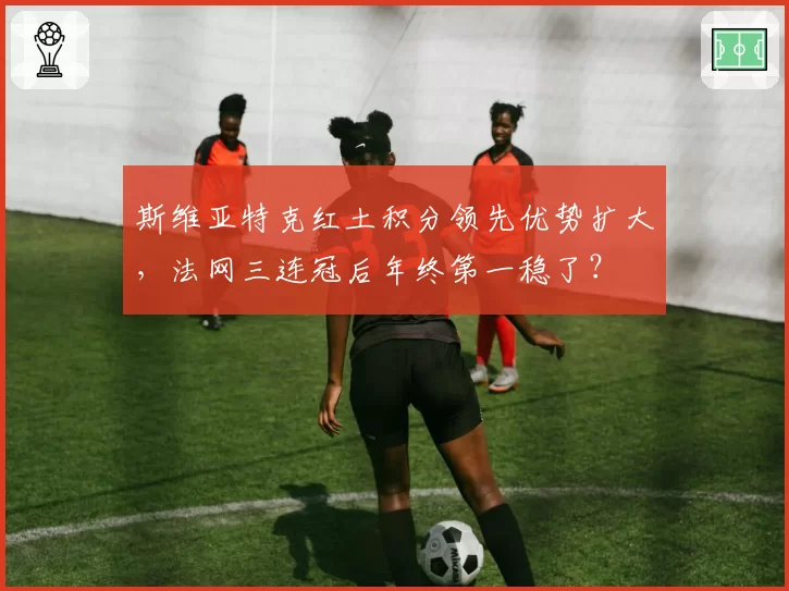 斯维亚特克红土积分领先优势扩大，法网三连冠后年终第一稳了？