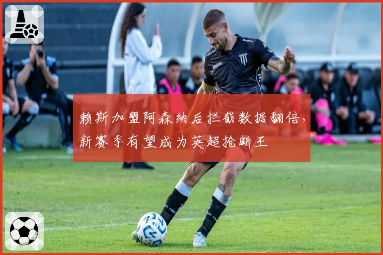 赖斯加盟阿森纳后拦截数据翻倍，新赛季有望成为英超抢断王