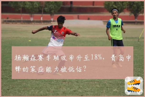 杨瀚森赛季助攻率升至18%，青岛中锋的策应能力被低估？