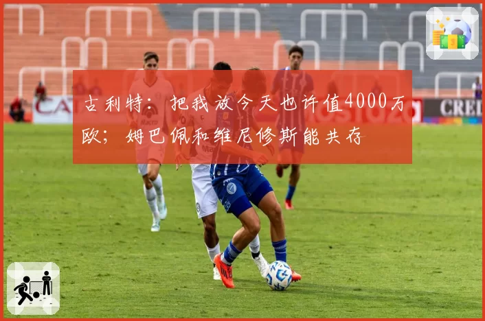 古利特：把我放今天也许值4000万欧；姆巴佩和维尼修斯能共存