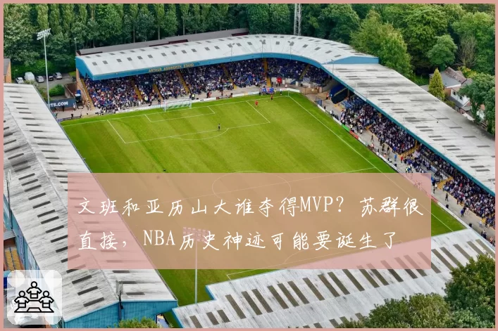 文班和亚历山大谁夺得MVP？苏群很直接，NBA历史神迹可能要诞生了