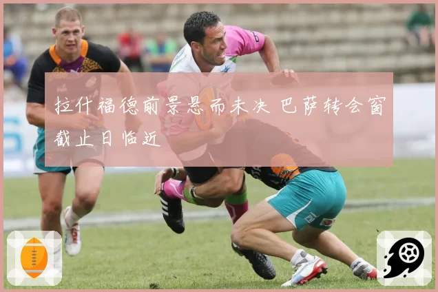 拉什福德前景悬而未决 巴萨转会窗截止日临近