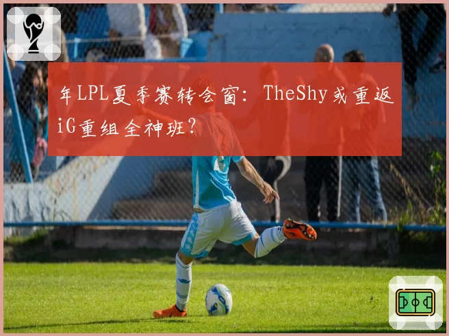 年LPL夏季赛转会窗：TheShy或重返iG重组全神班？