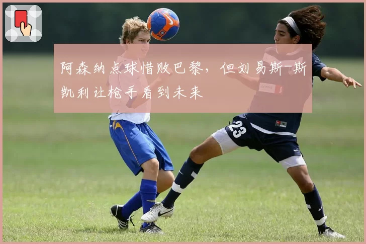 阿森纳点球惜败巴黎，但刘易斯-斯凯利让枪手看到未来