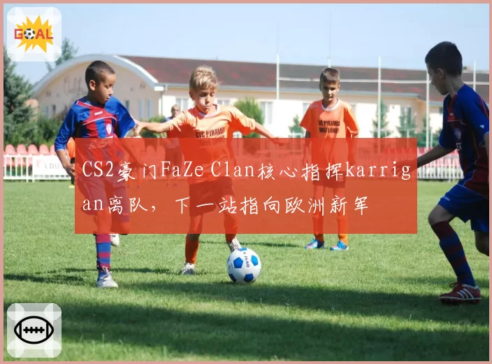 CS2豪门FaZe Clan核心指挥karrigan离队，下一站指向欧洲新军