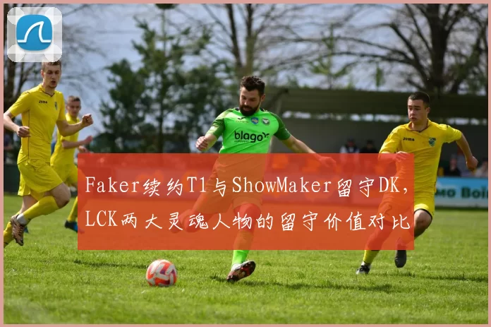 Faker续约T1与ShowMaker留守DK，LCK两大灵魂人物的留守价值对比