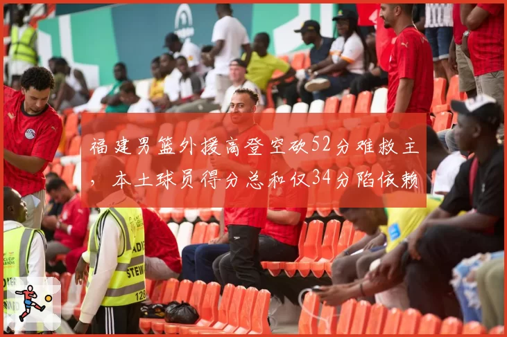 福建男篮外援高登空砍52分难救主，本土球员得分总和仅34分陷依赖症