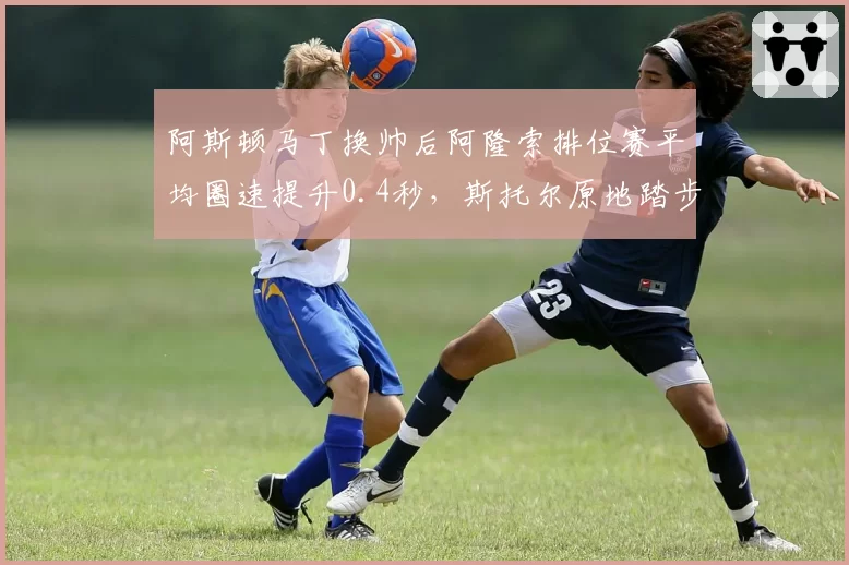 阿斯顿马丁换帅后阿隆索排位赛平均圈速提升0.4秒，斯托尔原地踏步引质疑