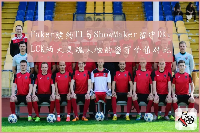 Faker续约T1与ShowMaker留守DK，LCK两大灵魂人物的留守价值对比