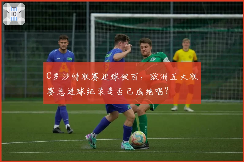 C罗沙特联赛进球破百，欧洲五大联赛总进球纪录是否已成绝唱？