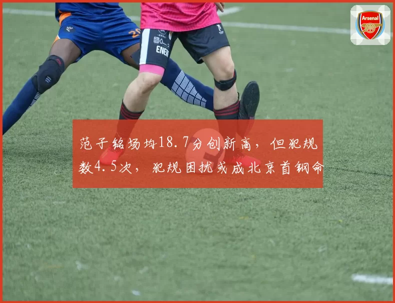 范子铭场均18.7分创新高,但犯规数4.5次,犯规困扰或成北京首钢命门