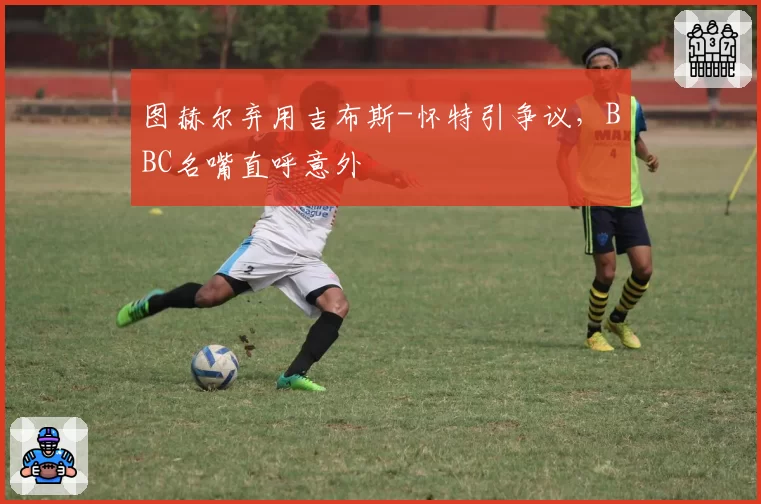 图赫尔弃用吉布斯-怀特引争议，BBC名嘴直呼意外