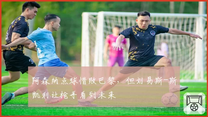 阿森纳点球惜败巴黎，但刘易斯-斯凯利让枪手看到未来