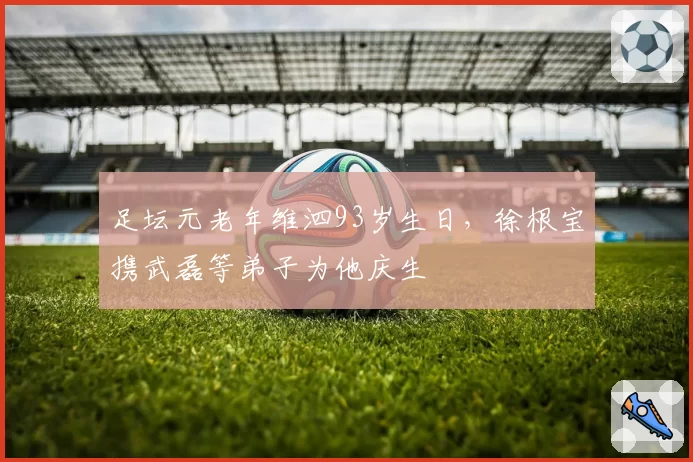 足坛元老年维泗93岁生日，徐根宝携武磊等弟子为他庆生