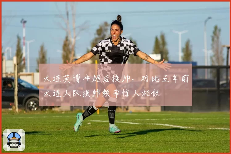 大连英博冲超后换帅，对比五年前大连人队换帅频率惊人相似