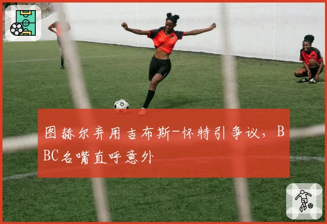 图赫尔弃用吉布斯-怀特引争议，BBC名嘴直呼意外