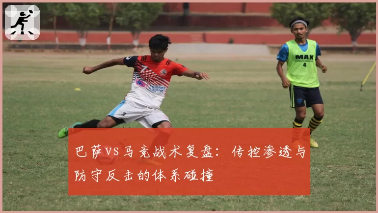 巴萨vs马竞战术复盘：传控渗透与防守反击的体系碰撞