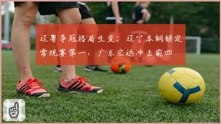 辽粤争冠格局生变:辽宁本钢锁定常规赛第一,广东宏远冲击前四