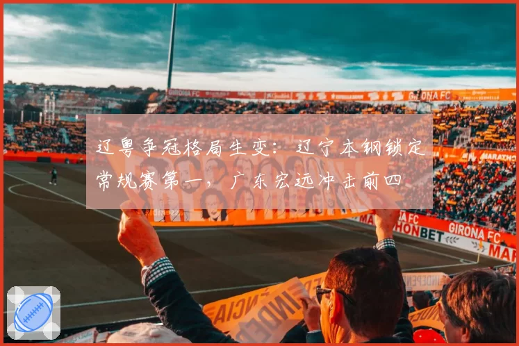 辽粤争冠格局生变:辽宁本钢锁定常规赛第一,广东宏远冲击前四
