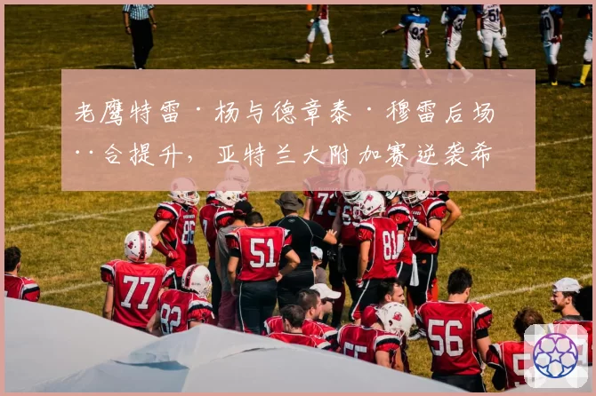 老鹰特雷·杨与德章泰·穆雷后场磨合提升，亚特兰大附加赛逆袭希望？