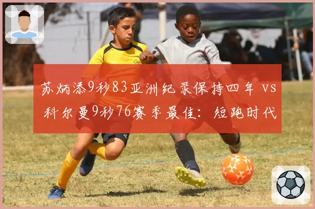 苏炳添9秒83亚洲纪录保持四年 vs 科尔曼9秒76赛季最佳:短跑时代更迭