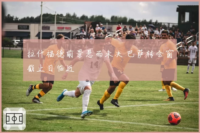 拉什福德前景悬而未决 巴萨转会窗截止日临近