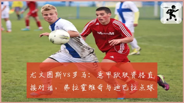 尤文图斯vs罗马:意甲欧联资格直接对话,弗拉霍维奇与迪巴拉点球点影响力分析