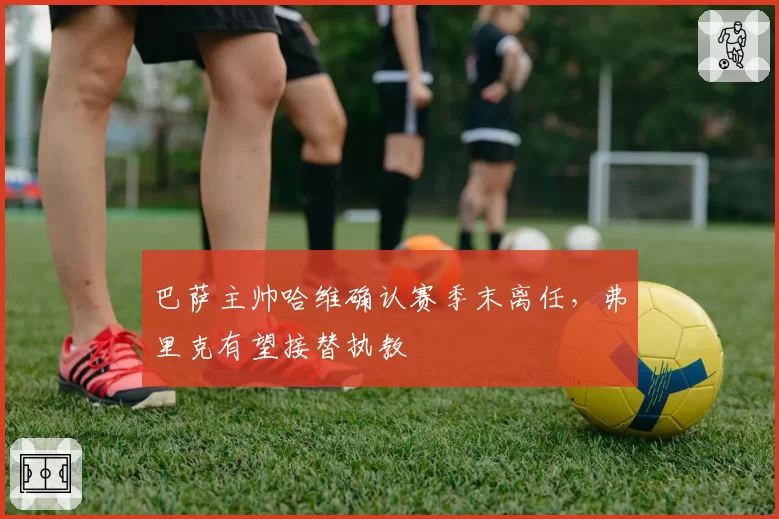 巴萨主帅哈维确认赛季末离任，弗里克有望接替执教