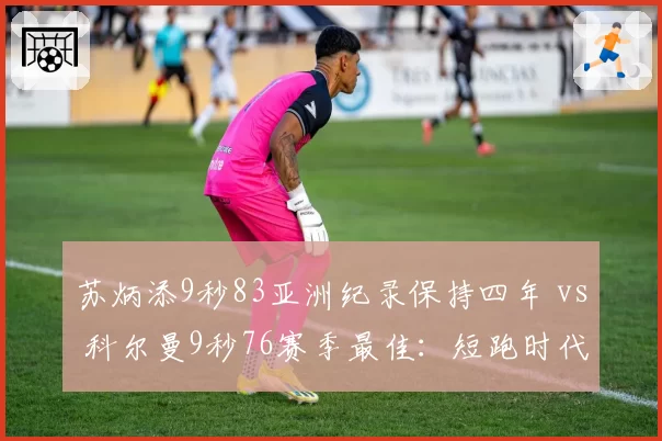 苏炳添9秒83亚洲纪录保持四年 vs 科尔曼9秒76赛季最佳：短跑时代更迭