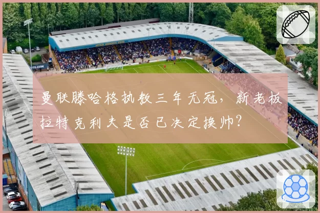 曼联滕哈格执教三年无冠，新老板拉特克利夫是否已决定换帅？