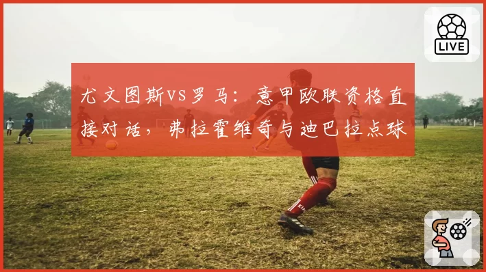 尤文图斯vs罗马：意甲欧联资格直接对话，弗拉霍维奇与迪巴拉点球点影响力分析