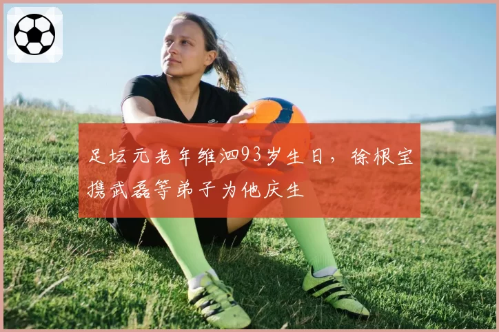 足坛元老年维泗93岁生日，徐根宝携武磊等弟子为他庆生
