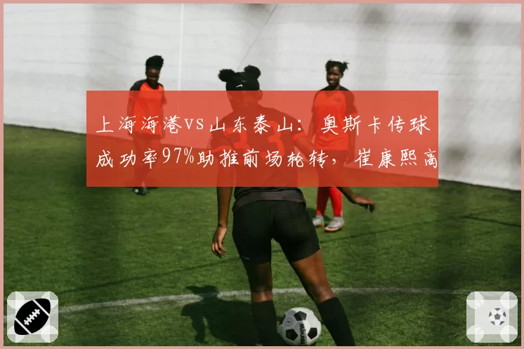 上海海港vs山东泰山：奥斯卡传球成功率97%助推前场轮转，崔康熙高位逼抢失效率达64%