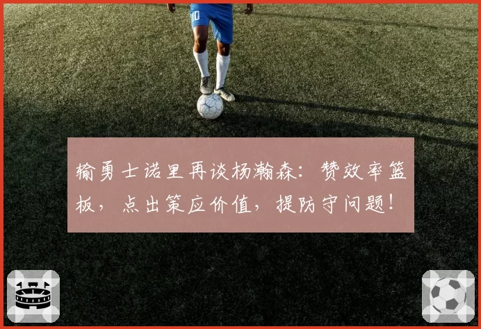 输勇士诺里再谈杨瀚森：赞效率篮板，点出策应价值，提防守问题！