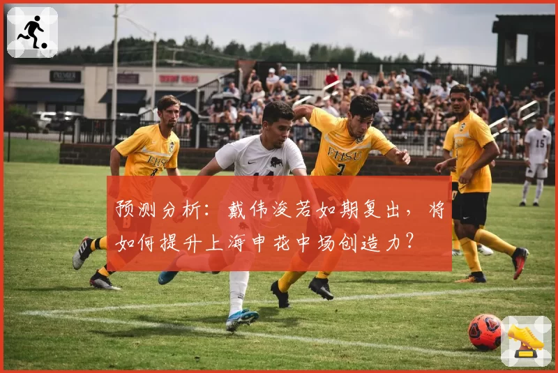 预测分析：戴伟浚若如期复出，将如何提升上海申花中场创造力？