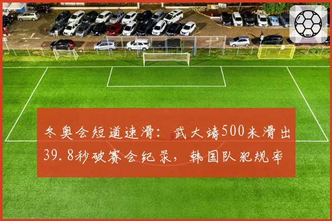 冬奥会短道速滑：武大靖500米滑出39.8秒破赛会纪录，韩国队犯规率上升