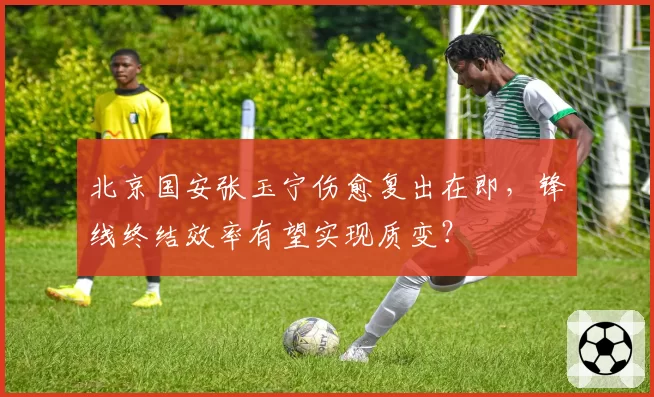 北京国安张玉宁伤愈复出在即，锋线终结效率有望实现质变？