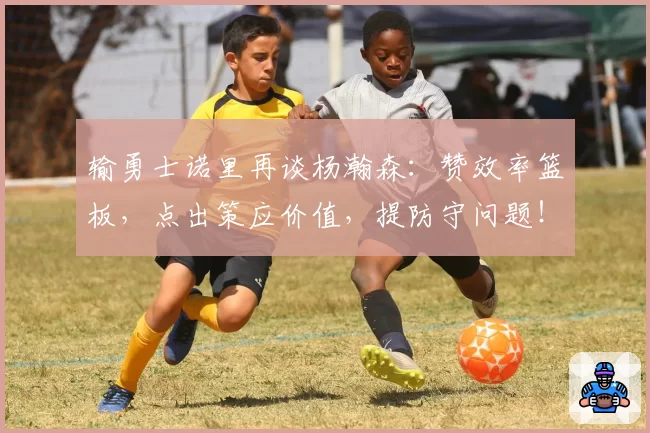 输勇士诺里再谈杨瀚森：赞效率篮板，点出策应价值，提防守问题！