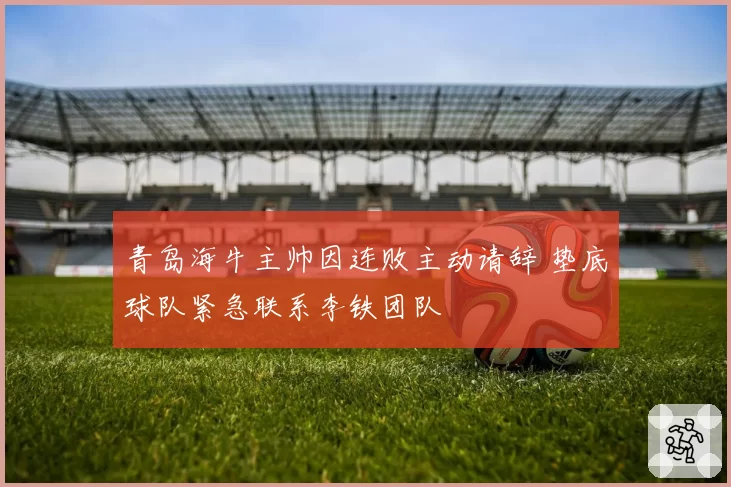 青岛海牛主帅因连败主动请辞 垫底球队紧急联系李铁团队